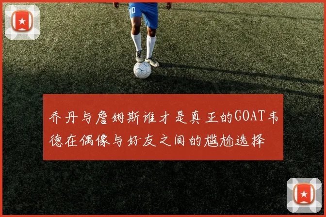乔丹与詹姆斯谁才是真正的GOAT韦德在偶像与好友之间的尴尬选择
