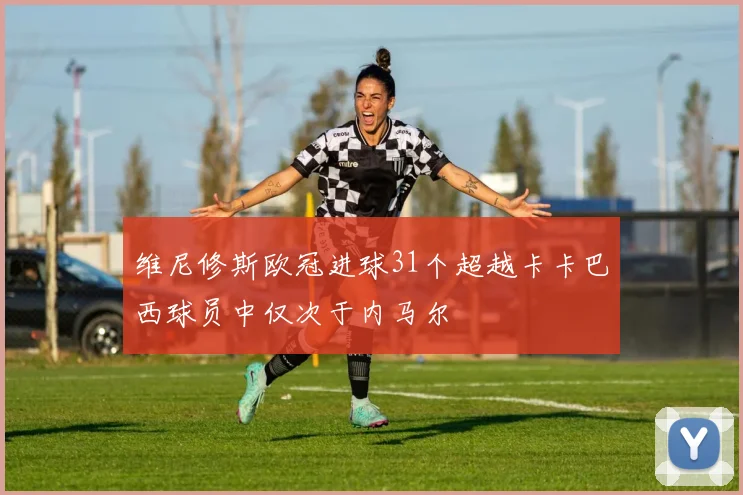维尼修斯欧冠进球31个超越卡卡巴西球员中仅次于内马尔