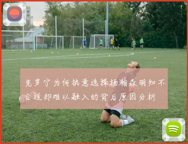 克罗宁为何执意选择杨瀚森明知不合适却难以融入的背后原因分析