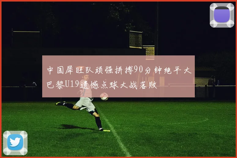 中国犀旺队顽强拼搏90分钟绝平大巴黎U19遗憾点球大战落败