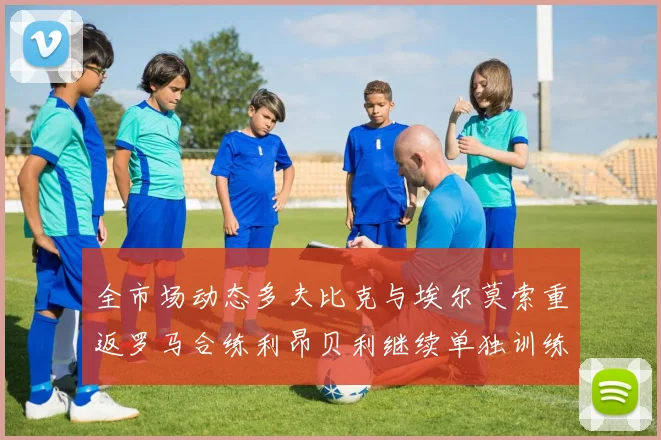 全市场动态多夫比克与埃尔莫索重返罗马合练利昂贝利继续单独训练状态观察