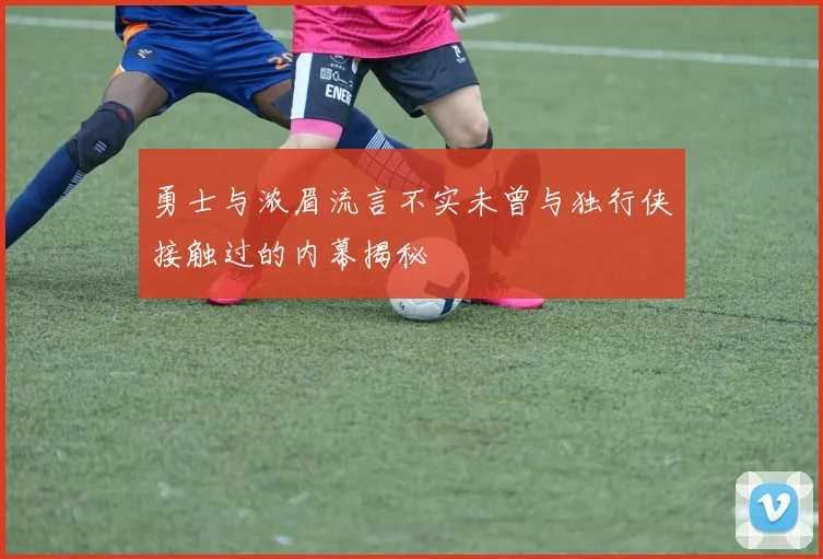勇士与浓眉流言不实未曾与独行侠接触过的内幕揭秘