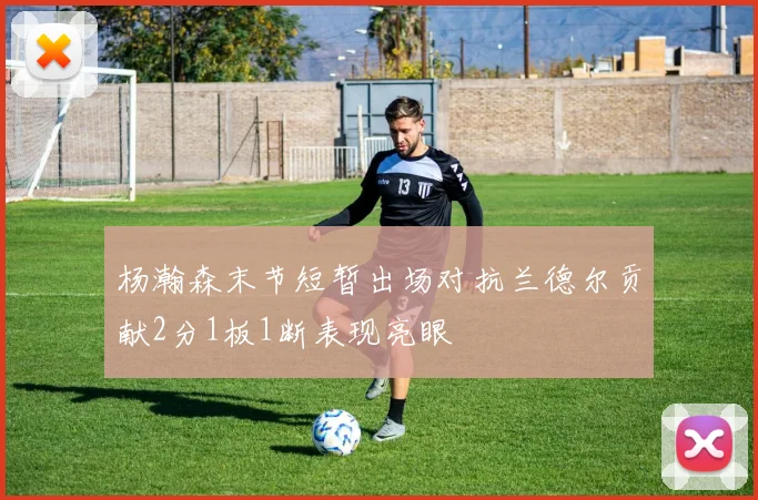杨瀚森末节短暂出场对抗兰德尔贡献2分1板1断表现亮眼