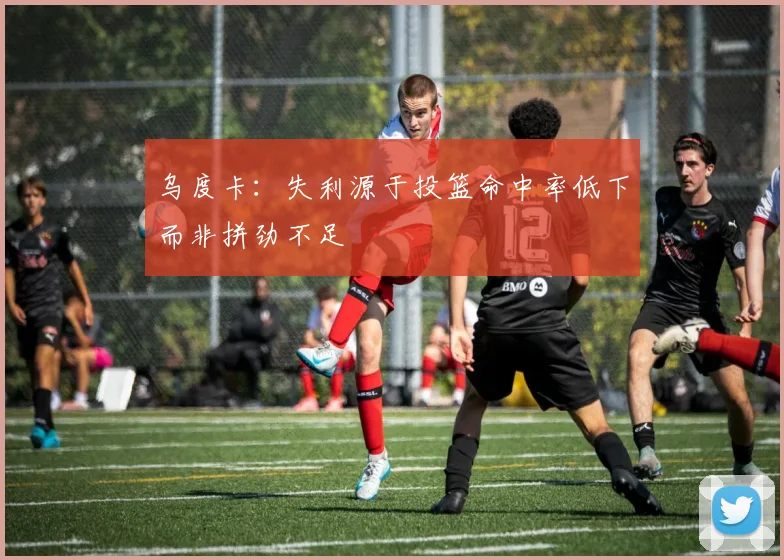 乌度卡：失利源于投篮命中率低下而非拼劲不足