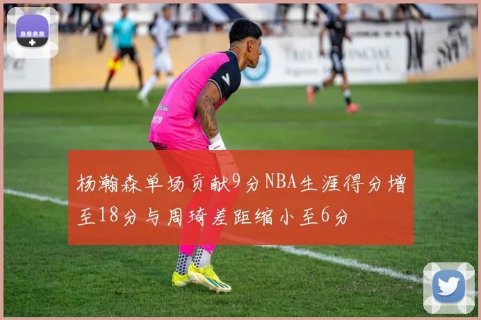 杨瀚森单场贡献9分NBA生涯得分增至18分与周琦差距缩小至6分