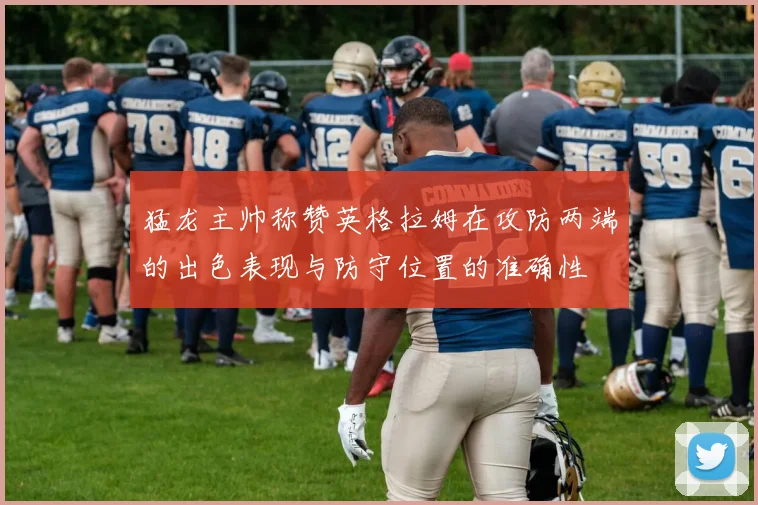 猛龙主帅称赞英格拉姆在攻防两端的出色表现与防守位置的准确性