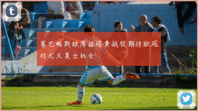 塞巴略斯缺席赫塔费战役期待欧冠对尤文复出机会