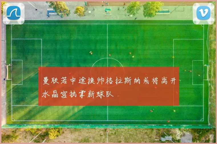 曼联若中途换帅格拉斯纳或将离开水晶宫执掌新球队
