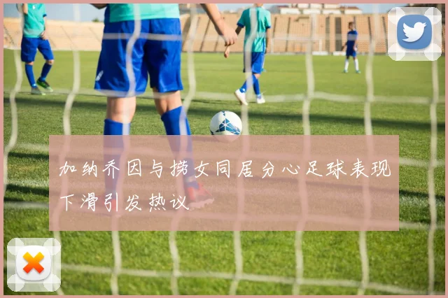 加纳乔因与捞女同居分心足球表现下滑引发热议