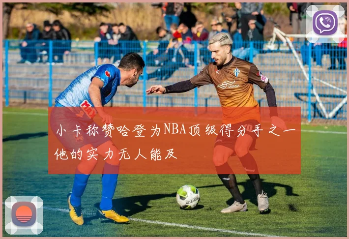 小卡称赞哈登为NBA顶级得分手之一他的实力无人能及