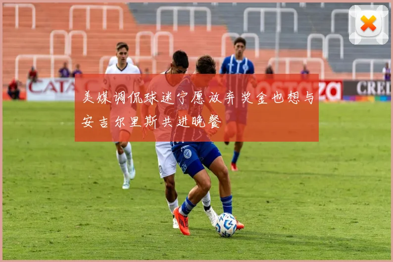 美媒调侃球迷宁愿放弃奖金也想与安吉尔里斯共进晚餐
