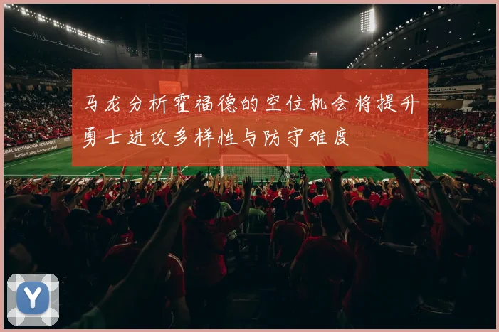 马龙分析霍福德的空位机会将提升勇士进攻多样性与防守难度