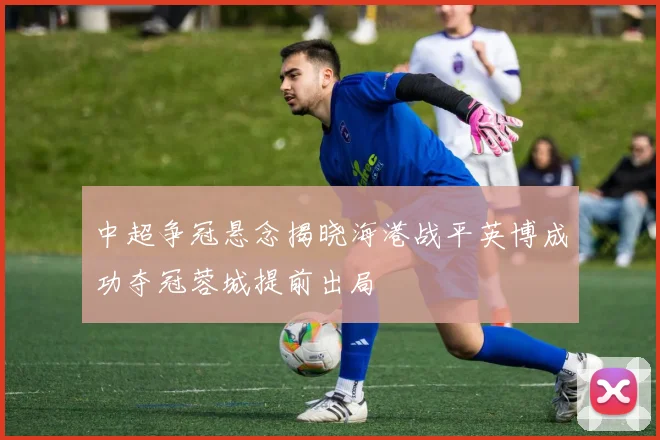 中超争冠悬念揭晓海港战平英博成功夺冠蓉城提前出局