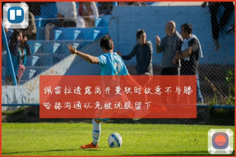 佩雷拉透露离开曼联时故意不与滕哈赫沟通以免被说服留下