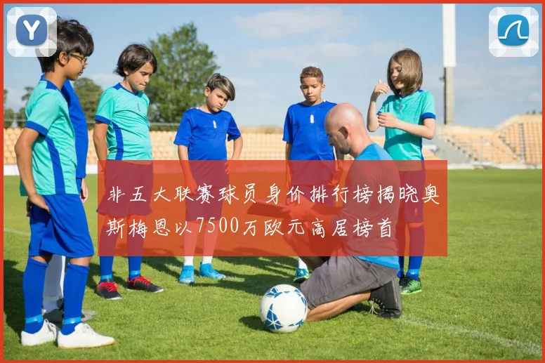 非五大联赛球员身价排行榜揭晓奥斯梅恩以7500万欧元高居榜首